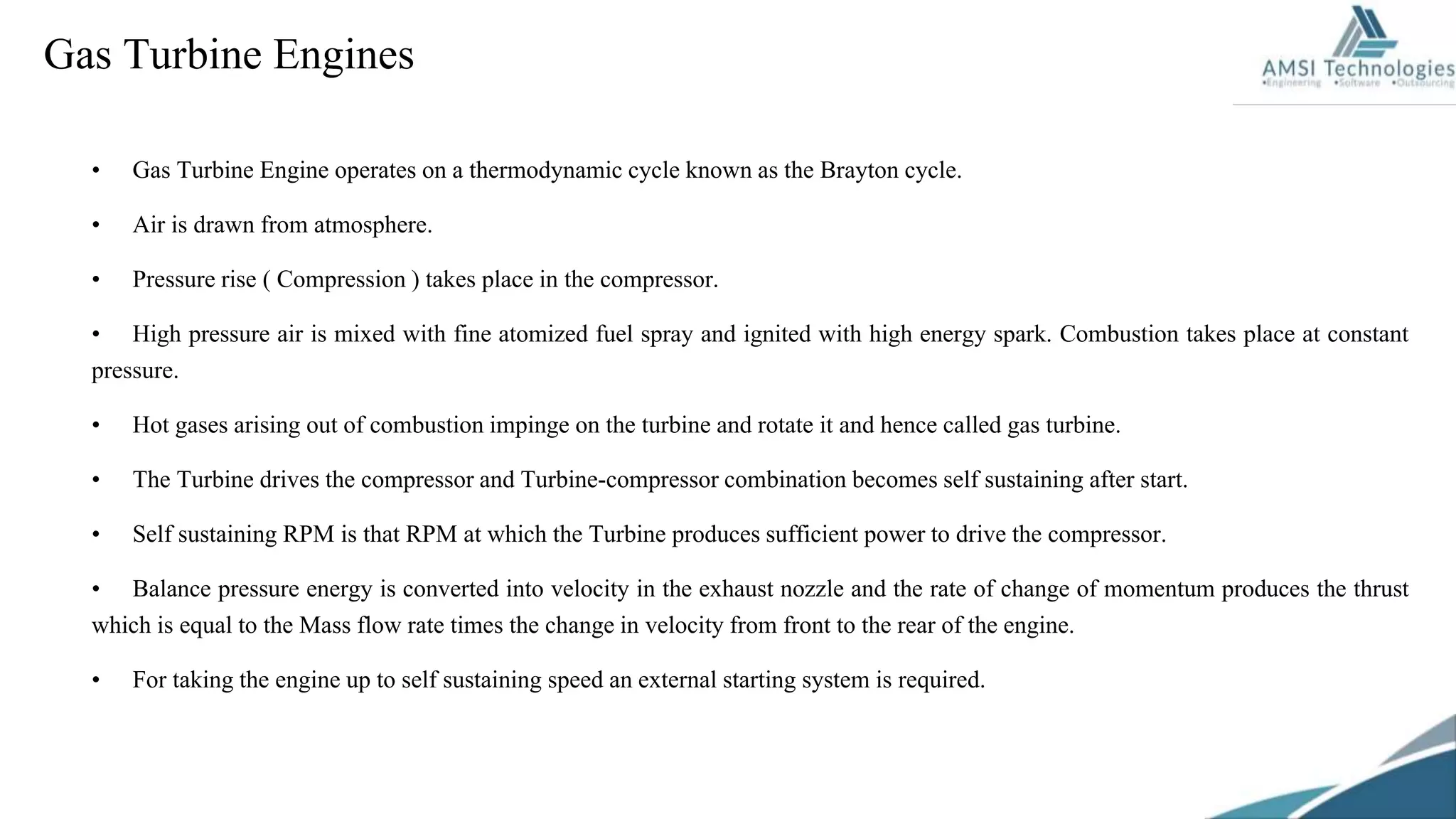 • Gas Turbine Engine operates on a thermodynamic cycle known as the Brayton cycle.
• Air is drawn from atmosphere.
• Pressure rise ( Compression ) takes place in the compressor.
• High pressure air is mixed with fine atomized fuel spray and ignited with high energy spark. Combustion takes place at constant
pressure.
• Hot gases arising out of combustion impinge on the turbine and rotate it and hence called gas turbine.
• The Turbine drives the compressor and Turbine-compressor combination becomes self sustaining after start.
• Self sustaining RPM is that RPM at which the Turbine produces sufficient power to drive the compressor.
• Balance pressure energy is converted into velocity in the exhaust nozzle and the rate of change of momentum produces the thrust
which is equal to the Mass flow rate times the change in velocity from front to the rear of the engine.
• For taking the engine up to self sustaining speed an external starting system is required.
Gas Turbine Engines
 