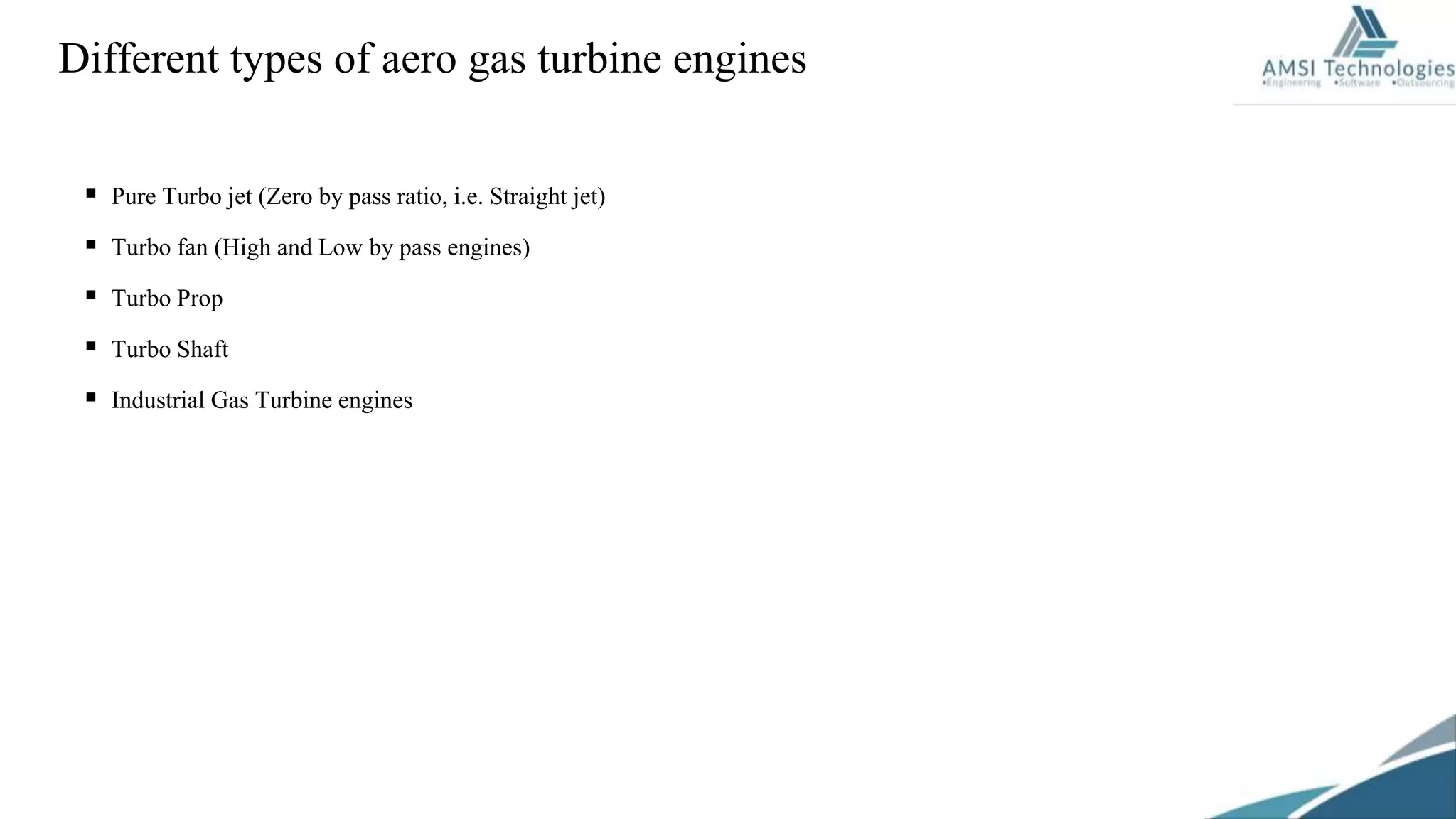  Pure Turbo jet (Zero by pass ratio, i.e. Straight jet)
 Turbo fan (High and Low by pass engines)
 Turbo Prop
 Turbo Shaft
 Industrial Gas Turbine engines
Different types of aero gas turbine engines
 