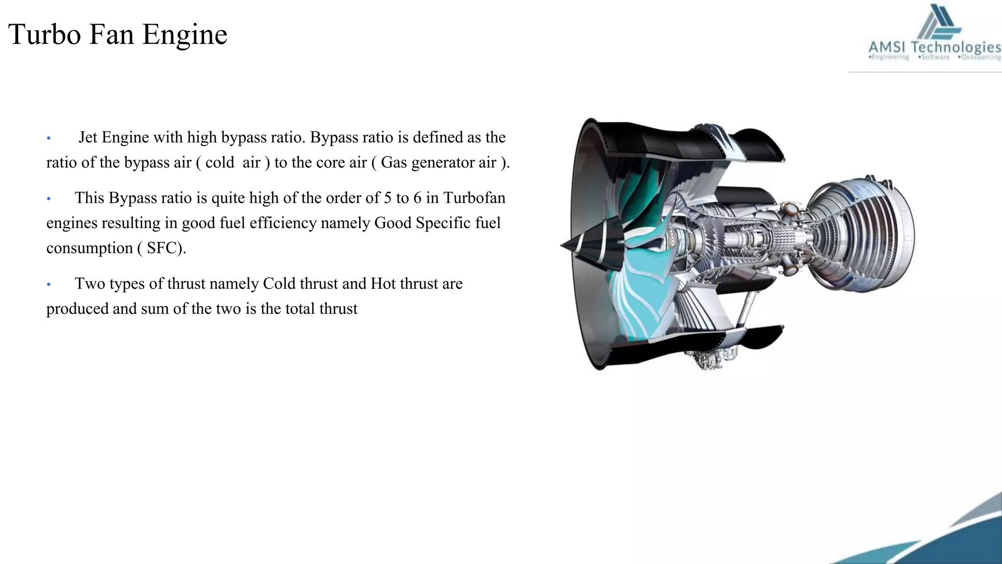 • Jet Engine with high bypass ratio. Bypass ratio is defined as the
ratio of the bypass air ( cold air ) to the core air ( Gas generator air ).
• This Bypass ratio is quite high of the order of 5 to 6 in Turbofan
engines resulting in good fuel efficiency namely Good Specific fuel
consumption ( SFC).
• Two types of thrust namely Cold thrust and Hot thrust are
produced and sum of the two is the total thrust
Turbo Fan Engine
 