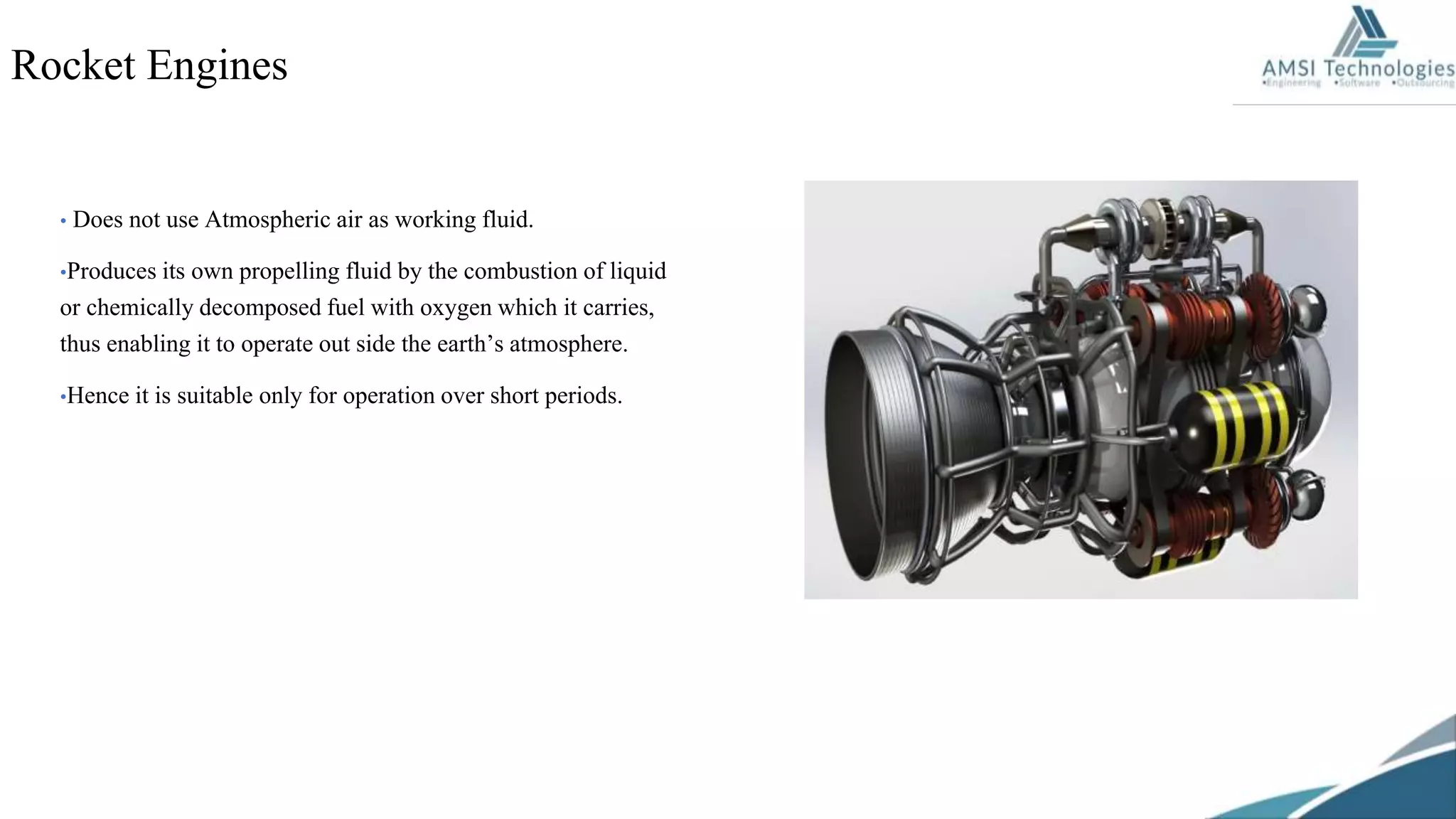 • Does not use Atmospheric air as working fluid.
•Produces its own propelling fluid by the combustion of liquid
or chemically decomposed fuel with oxygen which it carries,
thus enabling it to operate out side the earth’s atmosphere.
•Hence it is suitable only for operation over short periods.
Rocket Engines
 