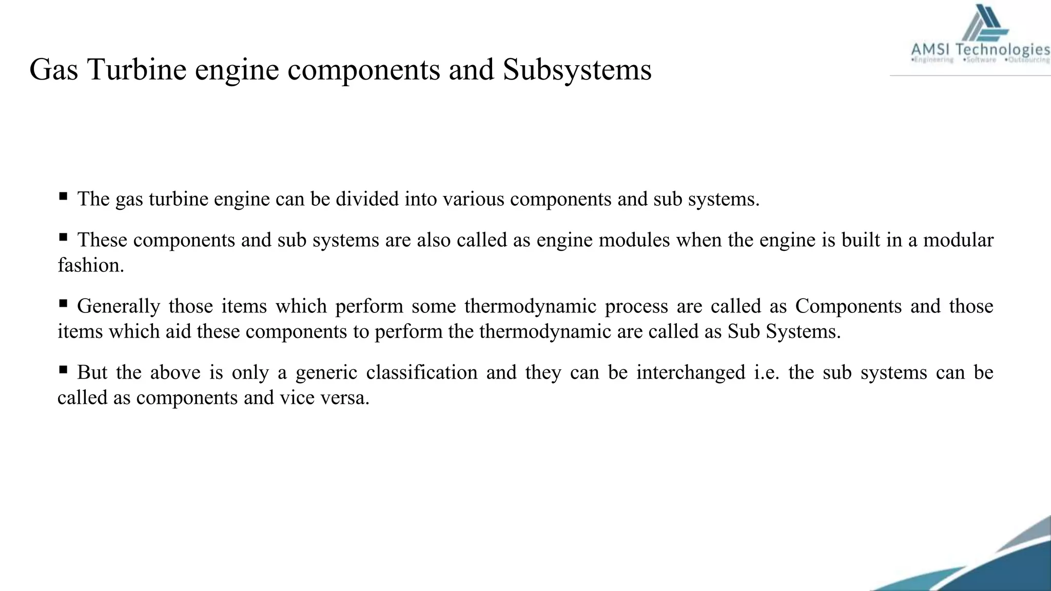 Gas Turbine engine components and Subsystems
 The gas turbine engine can be divided into various components and sub systems.
 These components and sub systems are also called as engine modules when the engine is built in a modular
fashion.
 Generally those items which perform some thermodynamic process are called as Components and those
items which aid these components to perform the thermodynamic are called as Sub Systems.
 But the above is only a generic classification and they can be interchanged i.e. the sub systems can be
called as components and vice versa.
 