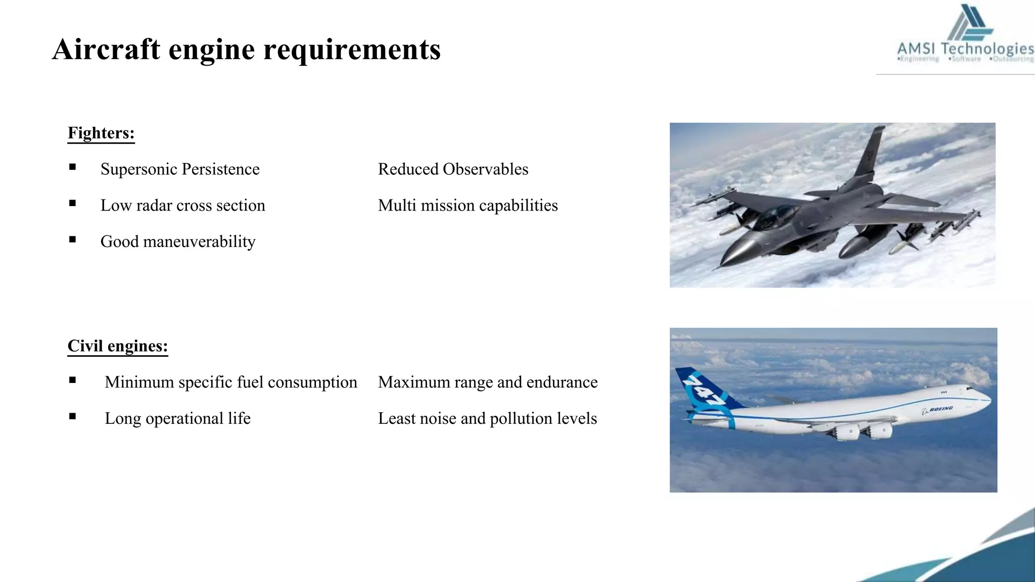 Aircraft engine requirements
Fighters:
 Supersonic Persistence Reduced Observables
 Low radar cross section Multi mission capabilities
 Good maneuverability
Civil engines:
 Minimum specific fuel consumption Maximum range and endurance
 Long operational life Least noise and pollution levels
 