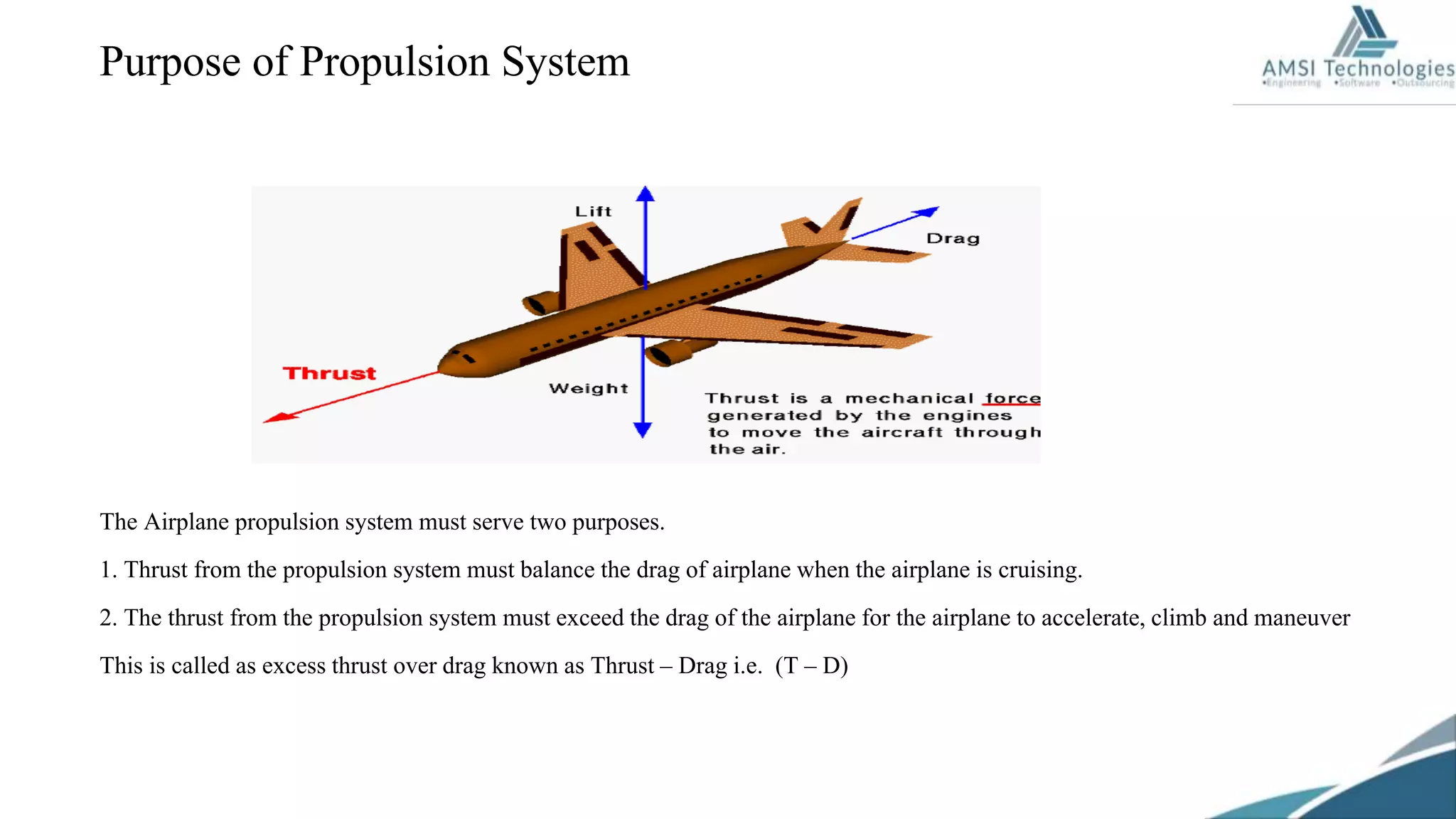 Purpose of Propulsion System
The Airplane propulsion system must serve two purposes.
1. Thrust from the propulsion system must balance the drag of airplane when the airplane is cruising.
2. The thrust from the propulsion system must exceed the drag of the airplane for the airplane to accelerate, climb and maneuver
This is called as excess thrust over drag known as Thrust – Drag i.e. (T – D)
 
