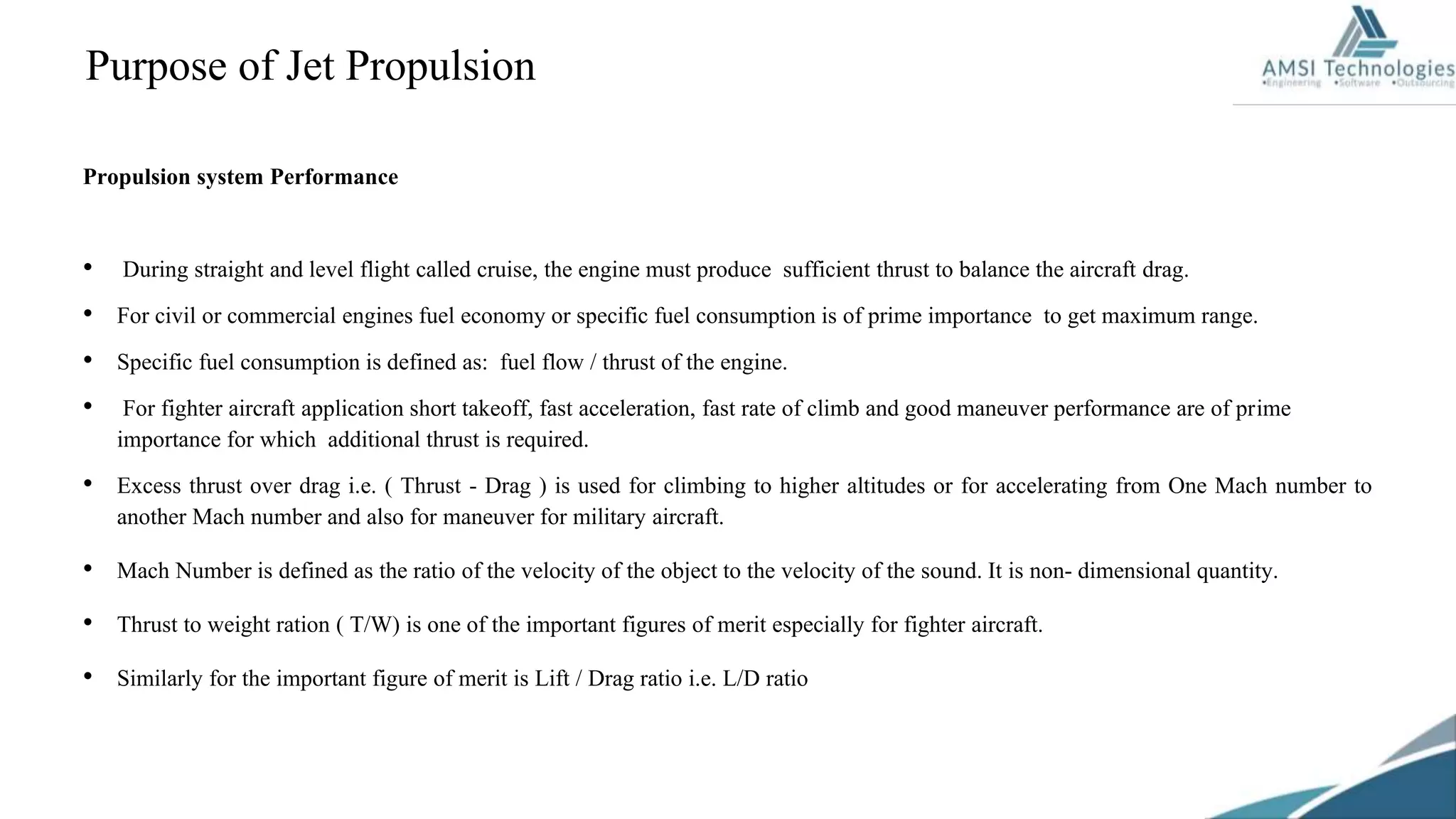 Purpose of Jet Propulsion
Propulsion system Performance
• During straight and level flight called cruise, the engine must produce sufficient thrust to balance the aircraft drag.
• For civil or commercial engines fuel economy or specific fuel consumption is of prime importance to get maximum range.
• Specific fuel consumption is defined as: fuel flow / thrust of the engine.
• For fighter aircraft application short takeoff, fast acceleration, fast rate of climb and good maneuver performance are of prime
importance for which additional thrust is required.
• Excess thrust over drag i.e. ( Thrust - Drag ) is used for climbing to higher altitudes or for accelerating from One Mach number to
another Mach number and also for maneuver for military aircraft.
• Mach Number is defined as the ratio of the velocity of the object to the velocity of the sound. It is non- dimensional quantity.
• Thrust to weight ration ( T/W) is one of the important figures of merit especially for fighter aircraft.
• Similarly for the important figure of merit is Lift / Drag ratio i.e. L/D ratio
 