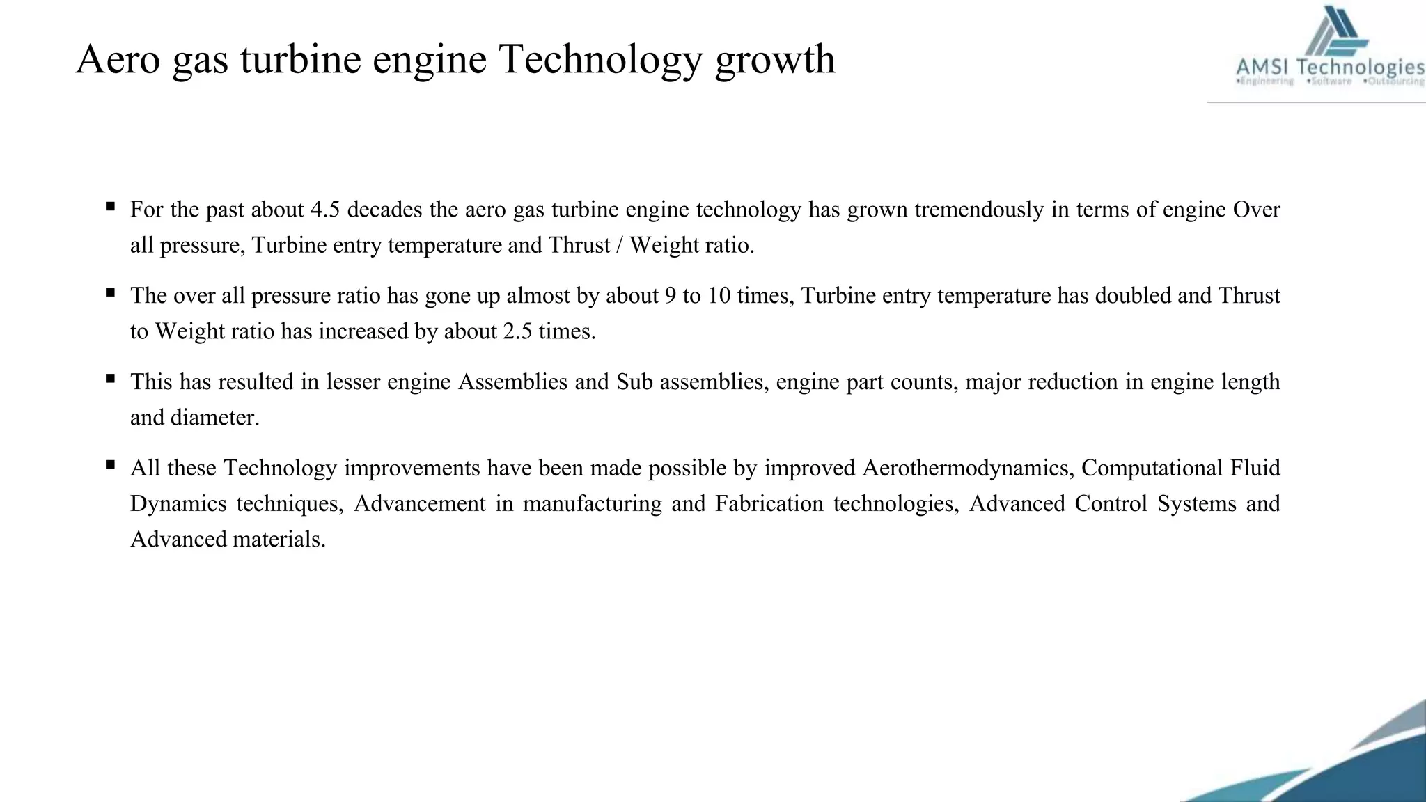 Aero gas turbine engine Technology growth
 For the past about 4.5 decades the aero gas turbine engine technology has grown tremendously in terms of engine Over
all pressure, Turbine entry temperature and Thrust / Weight ratio.
 The over all pressure ratio has gone up almost by about 9 to 10 times, Turbine entry temperature has doubled and Thrust
to Weight ratio has increased by about 2.5 times.
 This has resulted in lesser engine Assemblies and Sub assemblies, engine part counts, major reduction in engine length
and diameter.
 All these Technology improvements have been made possible by improved Aerothermodynamics, Computational Fluid
Dynamics techniques, Advancement in manufacturing and Fabrication technologies, Advanced Control Systems and
Advanced materials.
 
