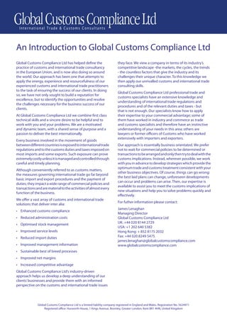 An Introduction to Global Customs Compliance Ltd
Global Customs Compliance Ltd has helped deﬁne the                          they face. We view a company in terms of its industry’s
practice of customs and international trade consultancy                     competitive landscape -the markets, the cycles, the trends
in the European Union, and is now also doing so around                      - the countless factors that give the industry and its
the world. Our approach has been one that attempts to                       challenges their unique character. To this knowledge we
apply the energy, experience and resourcefulness of our                     then apply our unrivalled customs and international trade
experienced customs and international trade practitioners                   consulting skills.
to the task of ensuring the success of our clients. In doing
                                                                            Global Customs Compliance Ltd professional trade and
so, we have not only sought to build a reputation for
                                                                            customs specialists have an extensive knowledge and
excellence, but to identify the opportunities and resolve
                                                                            understanding of international trade regulations and
the challenges necessary for the business success of our
                                                                            procedures and of the relevant duties and taxes - but
clients.
                                                                            that is not enough. Our specialists know how to apply
At Global Customs Compliance Ltd we combine ﬁrst class                      their expertise to your commercial advantage; some of
technical skills and a sincere desire to be helpful and to                  them have worked in industry and commerce as trade
work with you and your problems. We are a motivated                         and customs specialists and therefore have an instinctive
and dynamic team, with a shared sense of purpose and a                      understanding of your needs in this area; others are
passion to deliver the best internationally.                                lawyers or former oﬃcers of Customs who have worked
                                                                            extensively with importers and exporters.
Every business involved in the movement of goods
between diﬀerent countries is exposed to international trade                Our approach is essentially business orientated. We prefer
regulations and to the customs duties and taxes imposed on                  not to wait for commercial policies to be determined or
most imports and some exports. Such exposure can prove                      transactions to be arranged and only then try to deal with the
extremely costly unless it is managed and controlled through                customs implications. Instead, wherever possible, we work
careful and timely planning.                                                with you in advance to develop strategies which provide the
                                                                            optimum trade and customs treatment consistent with your
Although conveniently referred to as customs matters,
                                                                            other business objectives. Of course, things can go wrong:
the measures governing international trade go far beyond
                                                                            the best laid plans can change, unforeseen developments
basic import and export procedures and the payment of
                                                                            can occur and problems can arise. Then, our expertise is
duties; they impact a wide range of commercial policies and
                                                                            available to assist you to meet the customs implications of
transactions and are material to the activities of almost every
                                                                            new situations and help you to solve problems quickly and
function of the business.
                                                                            eﬀectively.
We oﬀer a vast array of customs and international trade
                                                                            For futher information please contact:
solutions that deliver inter alia:
                                                                            James Lenaghan
• Enhanced customs compliance
                                                                            Managing Director
• Reduced administration costs                                              Global Customs Compliance Ltd
                                                                            UK: +44 020 8144 2729
• Optimised stock management
                                                                            USA: +1 202 640 5382
• Improved service levels                                                   Hong Kong: + 852 8175 2032
• Reduced import duties                                                     Fax: +44 020 8249 5475
                                                                            james.lenaghan@globalcustomscompliance.com
• Improved management information                                           www.globalcustomscompliance.com
• Sustainable best of breed processes
• Improved net margins
• Increased competitive advantage
Global Customs Compliance Ltd’s industry-driven
approach helps us develop a deep understanding of our
clients’ businesses and provide them with an informed
perspective on the customs and international trade issues




              Global Customs Compliance Ltd is a limited liability company registered in England and Wales. Registration No. 5624971
                  Registered oﬃce: Hurworth House, 1 Kings Avenue, Bromley, Greater London, Kent BR1 4HN, United Kingdom
 