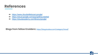 References
➔ https://www.cloudskillsboost.google/
➔ https://cloud.google.com/gcp/getting-started
➔ https://cloudacademy.com/library/google/
Blogs from fellow Knolders: https://blog.knoldus.com/category/cloud/
 