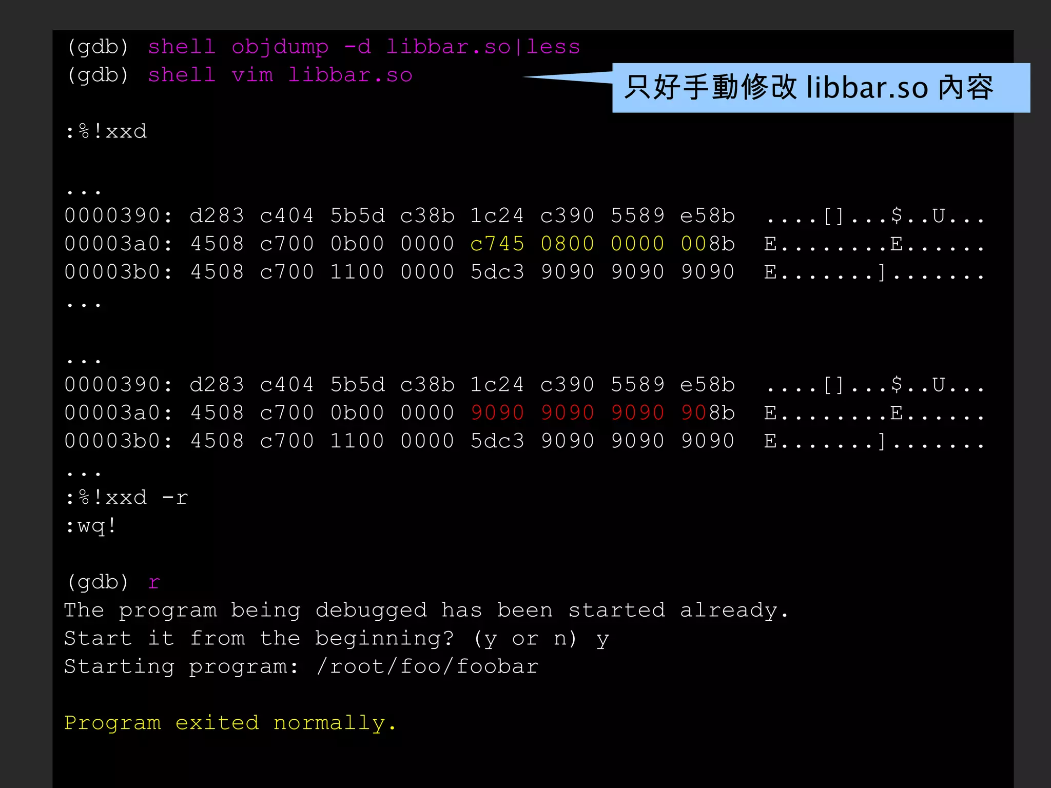 (gdb)  shell objdump -d libbar.so|less (gdb)  shell vim libbar.so :%!xxd ... 0000390: d283 c404 5b5d c38b 1c24 c390 5589 e58b  ....[]...$..U... 00003a0: 4508 c700 0b00 0000  c745 0800 0000 00 8b  E........E...... 00003b0: 4508 c700 1100 0000 5dc3 9090 9090 9090  E.......]....... ... ... 0000390: d283 c404 5b5d c38b 1c24 c390 5589 e58b  ....[]...$..U... 00003a0: 4508 c700 0b00 0000  9090 9090 9090 90 8b  E........E...... 00003b0: 4508 c700 1100 0000 5dc3 9090 9090 9090  E.......]....... ... :%!xxd -r :wq! (gdb)  r The program being debugged has been started already. Start it from the beginning? (y or n) y Starting program: /root/foo/foobar Program exited normally. 只好手動修改 libbar.so 內容 