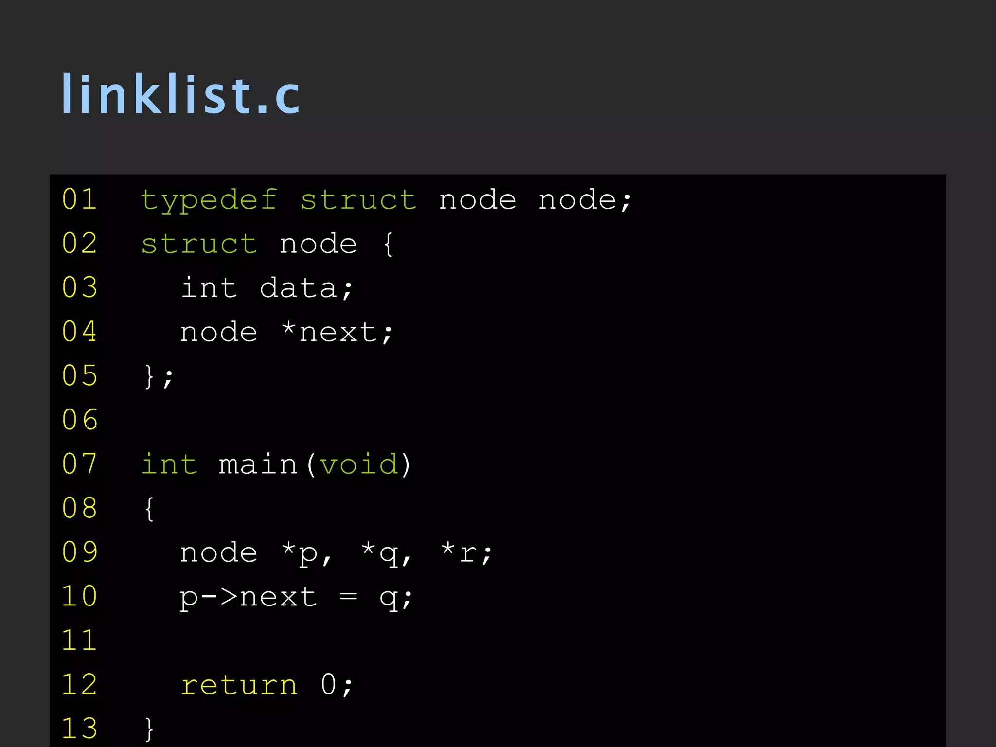 linklist.c 01   typedef struct  node node; 02   struct  node { 03   int data; 04   node *next; 05   }; 06   07   int  main( void ) 08   { 09   node *p, *q, *r; 10   p->next = q; 11 12   return  0; 13   } 