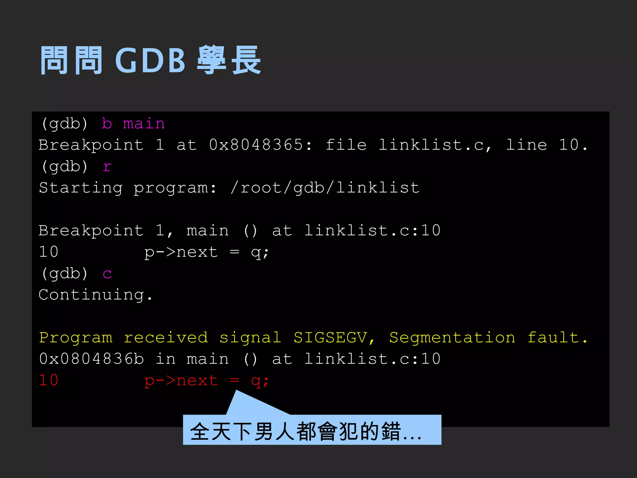 問問 GDB 學長 (gdb)  b main Breakpoint 1 at 0x8048365: file linklist.c, line 10. (gdb)  r Starting program: /root/gdb/linklist Breakpoint 1, main () at linklist.c:10 10  p->next = q; (gdb)  c Continuing. Program received signal SIGSEGV, Segmentation fault. 0x0804836b in main () at linklist.c:10 10  p->next = q; 全天下男人都會犯的錯… 