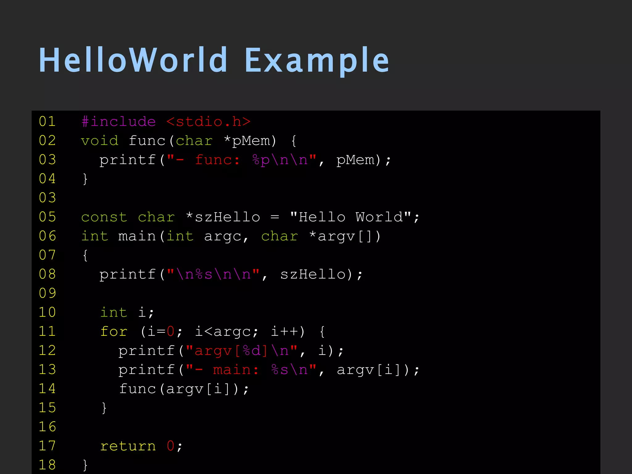 HelloWorld Example 01   #include   <stdio.h> 02   void  func( char  *pMem) { 03   printf( &quot;- func:   %p\n\n &quot; , pMem); 04   } 03 05   const   char  *szHello = &quot;Hello World&quot;; 06   int  main( int  argc,  char  *argv[]) 07   { 08   printf( &quot; \n%s\n\n &quot; , szHello); 09 10   int  i; 11   for  (i= 0 ; i<argc; i++) { 12   printf( &quot;argv[ %d ] \n &quot; , i); 13   printf( &quot;- main:  %s\n &quot; , argv[i]); 14   func(argv[i]); 15   } 16 17   return   0 ; 18   } 