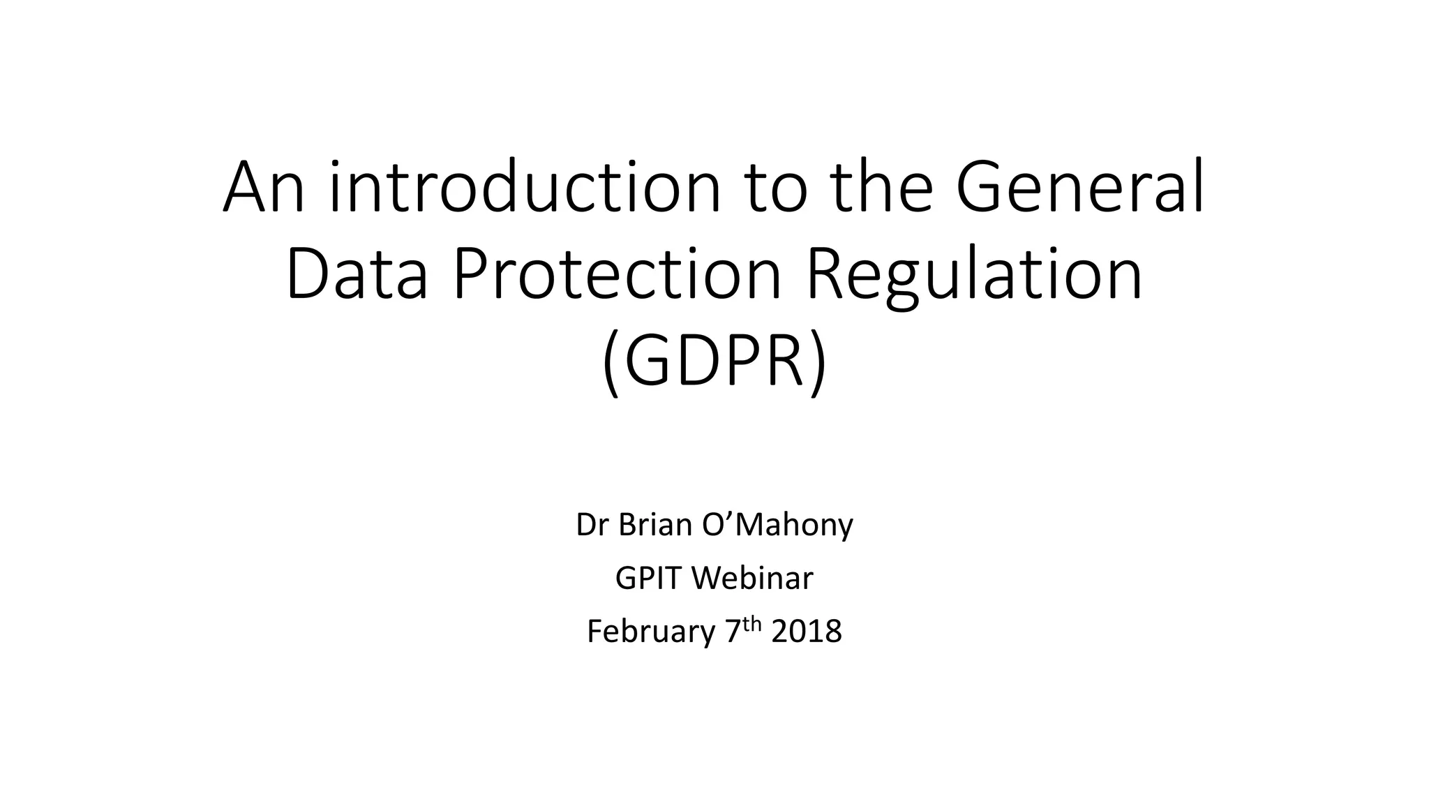 An	introduction	to	the	General	
Data	Protection	Regulation	
(GDPR)
Dr	Brian	O’Mahony
GPIT	Webinar
February	7th 2018
 