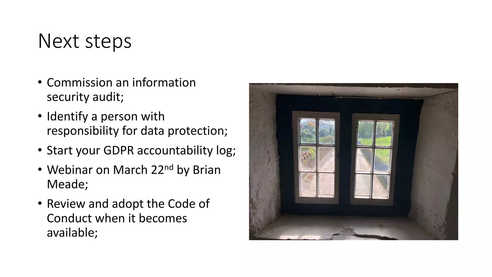 Next	steps
• Commission	an	information	
security	audit;
• Identify	a	person	with	
responsibility	for	data	protection;
• Start	your	GDPR	accountability	log;
• Webinar	on	March	22nd by	Brian	
Meade;
• Review	and	adopt	the	Code	of	
Conduct	when	it	becomes	
available;
 