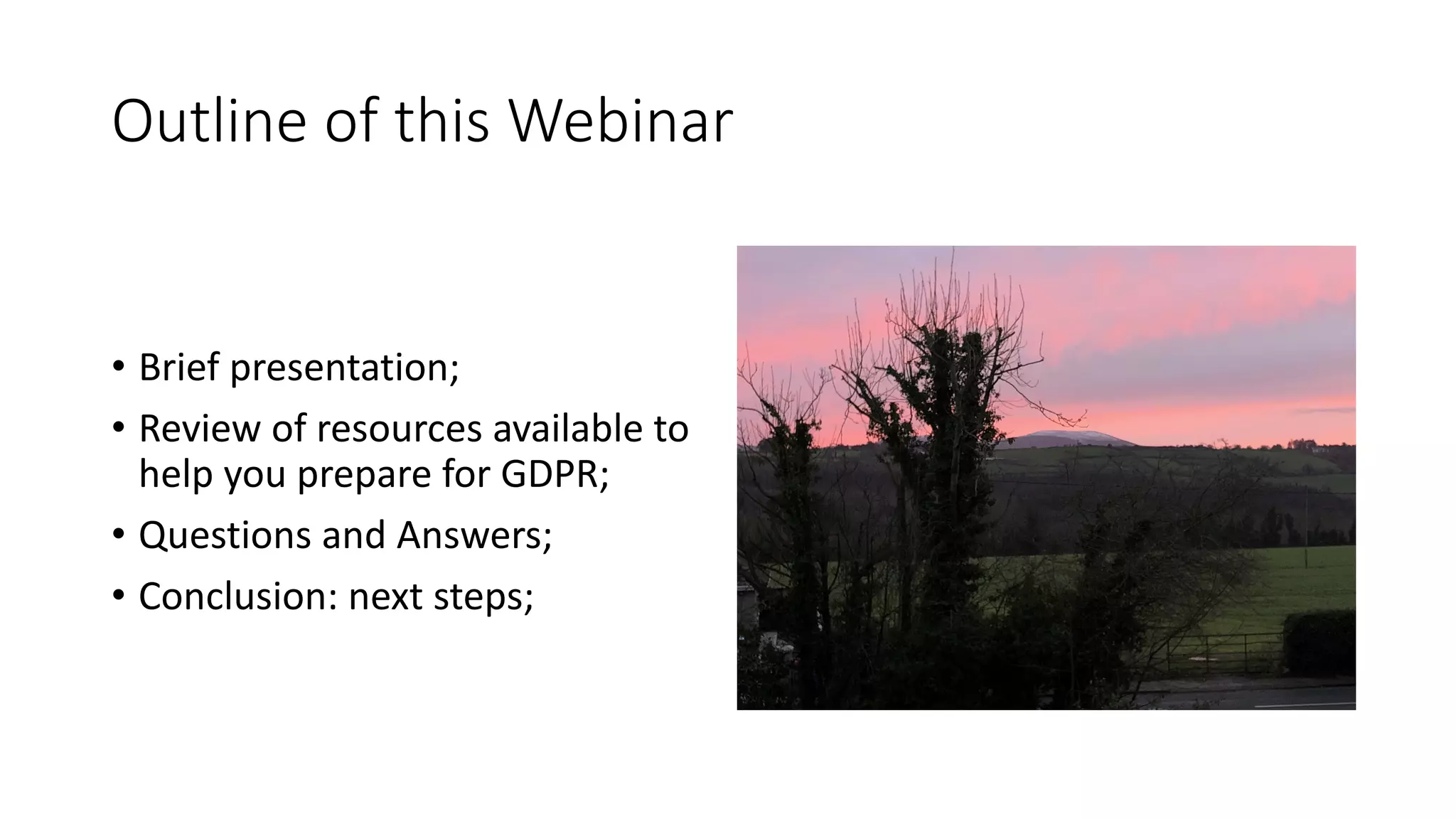 Outline	of	this	Webinar
• Brief	presentation;
• Review	of	resources	available	to	
help	you	prepare	for	GDPR;
• Questions	and	Answers;
• Conclusion:	next	steps;
 