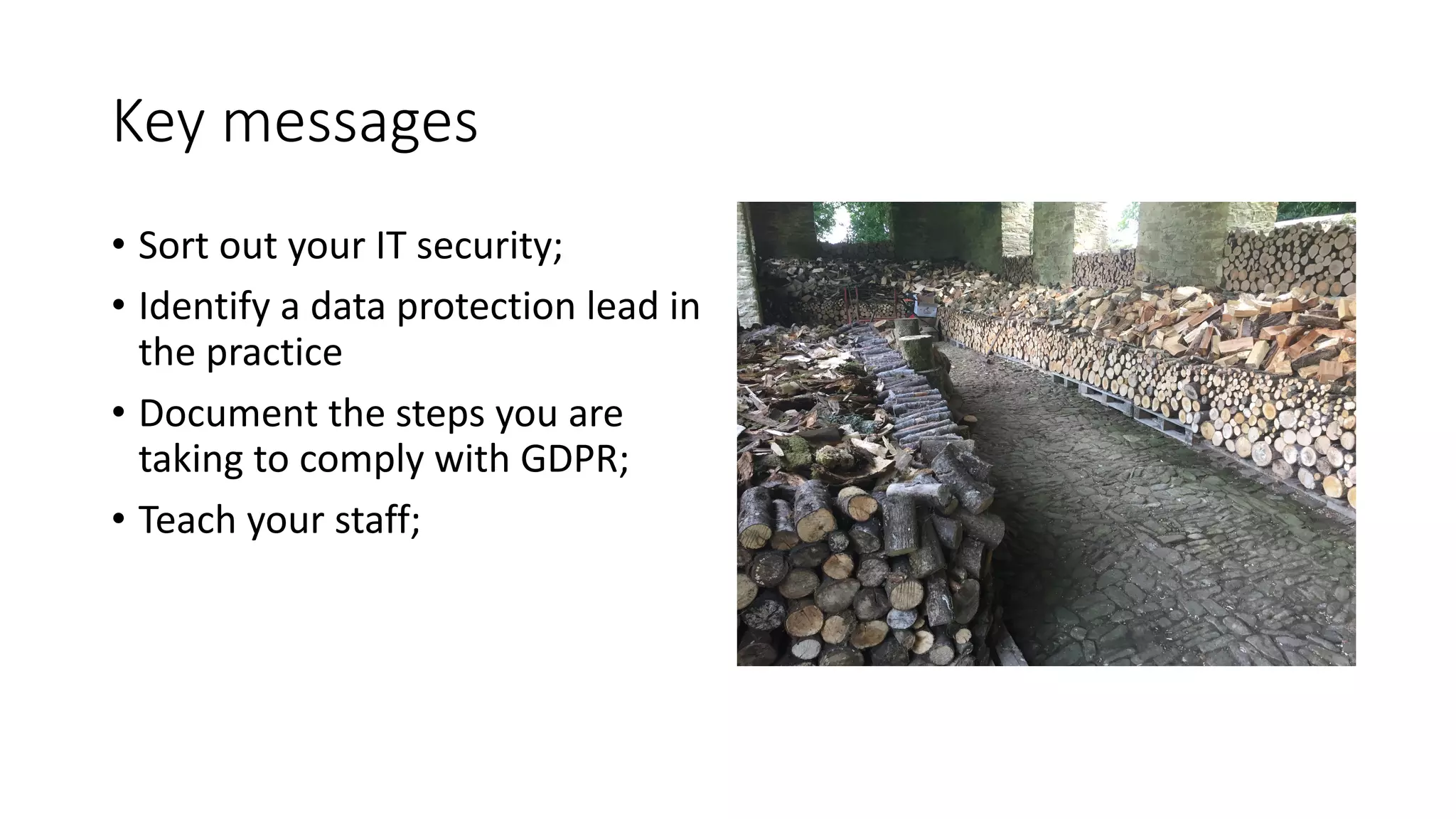 Key	messages
• Sort	out	your	IT	security;
• Identify	a	data	protection	lead	in	
the	practice
• Document	the	steps	you	are	
taking	to	comply	with	GDPR;
• Teach	your	staff;
 