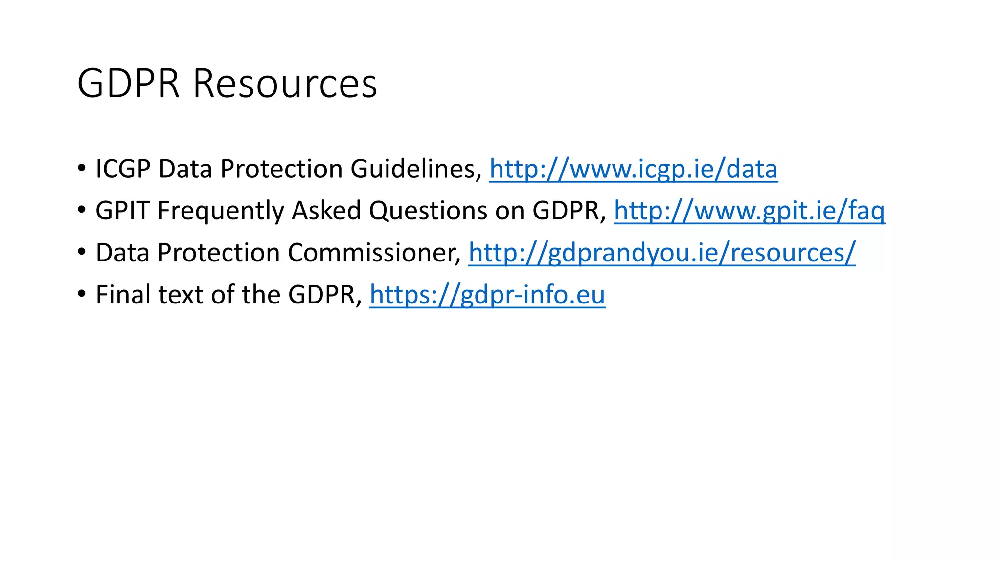 GDPR	Resources
• ICGP	Data	Protection	Guidelines,	http://www.icgp.ie/data
• GPIT	Frequently	Asked	Questions	on	GDPR,	http://www.gpit.ie/faq
• Data	Protection	Commissioner,	http://gdprandyou.ie/resources/
• Final	text	of	the	GDPR,	https://gdpr-info.eu
 