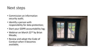 Next	steps
• Commission	an	information	
security	audit;
• Identify	a	person	with	
responsibility	for	data	protection;
• Start	your	GDPR	accountability	log;
• Webinar	on	March	22nd by	Brian	
Meade;
• Review	and	adopt	the	Code	of	
Conduct	when	it	becomes	
available;
 