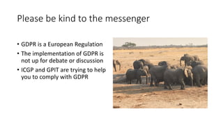 Please	be	kind	to	the	messenger
• GDPR	is	a	European	Regulation
• The	implementation	of	GDPR	is	
not	up	for	debate	or	discussion
• ICGP	and	GPIT	are	trying	to	help	
you	to	comply	with	GDPR
 