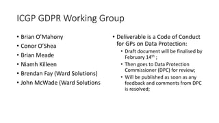 ICGP	GDPR	Working	Group
• Brian	O’Mahony
• Conor	O’Shea
• Brian	Meade
• Niamh	Killeen
• Brendan	Fay	(Ward	Solutions)
• John	McWade	(Ward	Solutions
• Deliverable	is	a	Code	of	Conduct	
for	GPs	on	Data	Protection:
• Draft	document	will	be	finalised	by	
February	14th ;
• Then	goes	to	Data	Protection	
Commissioner	(DPC)	for	review;
• Will	be	published	as	soon	as	any	
feedback	and	comments	from	DPC	
is	resolved;
 
