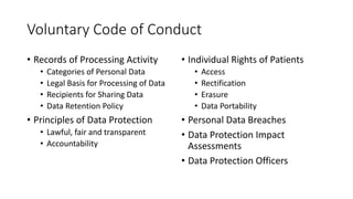 Voluntary	Code	of	Conduct
• Records	of	Processing	Activity
• Categories	of	Personal	Data
• Legal	Basis	for	Processing	of	Data
• Recipients	for	Sharing	Data
• Data	Retention	Policy
• Principles	of	Data	Protection
• Lawful,	fair	and	transparent
• Accountability
• Individual	Rights	of	Patients
• Access
• Rectification
• Erasure
• Data	Portability
• Personal	Data	Breaches
• Data	Protection	Impact	
Assessments
• Data	Protection	Officers
 