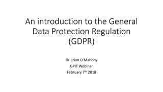 An	introduction	to	the	General	
Data	Protection	Regulation	
(GDPR)
Dr	Brian	O’Mahony
GPIT	Webinar
February	7th 2018
 