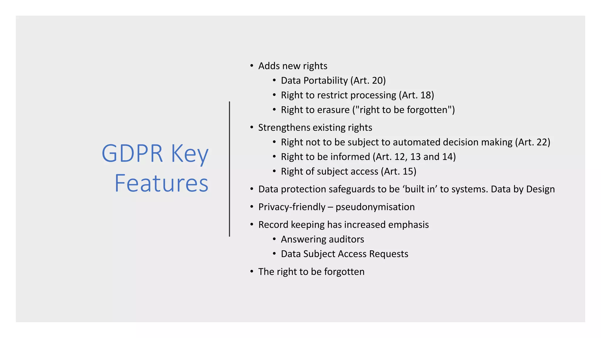 GDPR Key
Features
• Adds new rights
• Data Portability (Art. 20)
• Right to restrict processing (Art. 18)
• Right to erasure ("right to be forgotten")
• Strengthens existing rights
• Right not to be subject to automated decision making (Art. 22)
• Right to be informed (Art. 12, 13 and 14)
• Right of subject access (Art. 15)
• Data protection safeguards to be ‘built in’ to systems. Data by Design
• Privacy-friendly – pseudonymisation
• Record keeping has increased emphasis
• Answering auditors
• Data Subject Access Requests
• The right to be forgotten
 