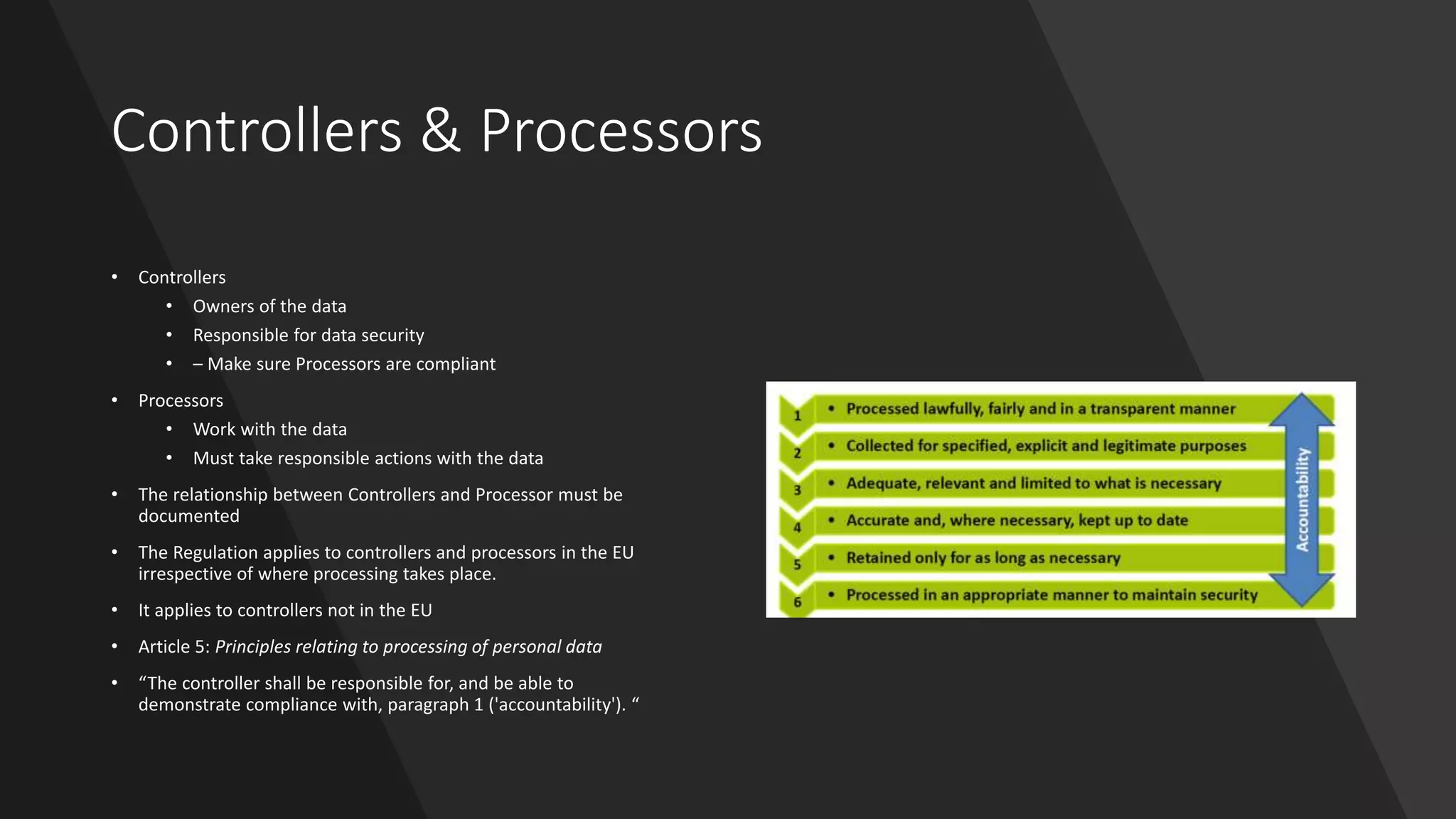 Controllers & Processors
• Controllers
• Owners of the data
• Responsible for data security
• – Make sure Processors are compliant
• Processors
• Work with the data
• Must take responsible actions with the data
• The relationship between Controllers and Processor must be
documented
• The Regulation applies to controllers and processors in the EU
irrespective of where processing takes place.
• It applies to controllers not in the EU
• Article 5: Principles relating to processing of personal data
• “The controller shall be responsible for, and be able to
demonstrate compliance with, paragraph 1 ('accountability'). “
 