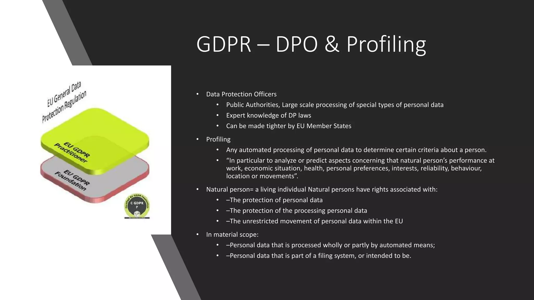 GDPR – DPO & Profiling
• Data Protection Officers
• Public Authorities, Large scale processing of special types of personal data
• Expert knowledge of DP laws
• Can be made tighter by EU Member States
• Profiling
• Any automated processing of personal data to determine certain criteria about a person.
• “In particular to analyze or predict aspects concerning that natural person’s performance at
work, economic situation, health, personal preferences, interests, reliability, behaviour,
location or movements”.
• Natural person= a living individual Natural persons have rights associated with:
• –The protection of personal data
• –The protection of the processing personal data
• –The unrestricted movement of personal data within the EU
• In material scope:
• –Personal data that is processed wholly or partly by automated means;
• –Personal data that is part of a filing system, or intended to be.
 