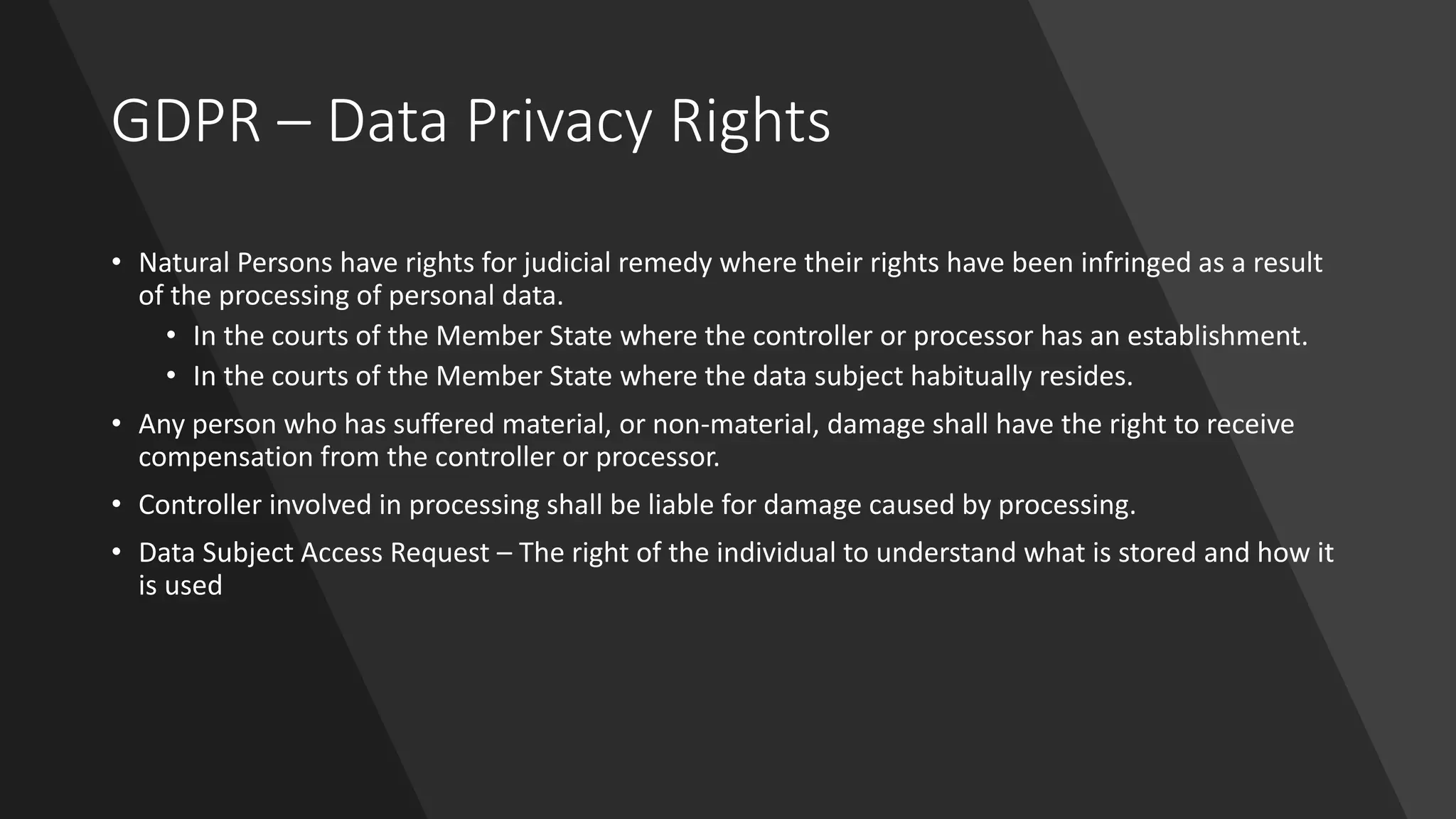 GDPR – Data Privacy Rights
• Natural Persons have rights for judicial remedy where their rights have been infringed as a result
of the processing of personal data.
• In the courts of the Member State where the controller or processor has an establishment.
• In the courts of the Member State where the data subject habitually resides.
• Any person who has suffered material, or non-material, damage shall have the right to receive
compensation from the controller or processor.
• Controller involved in processing shall be liable for damage caused by processing.
• Data Subject Access Request – The right of the individual to understand what is stored and how it
is used
 
