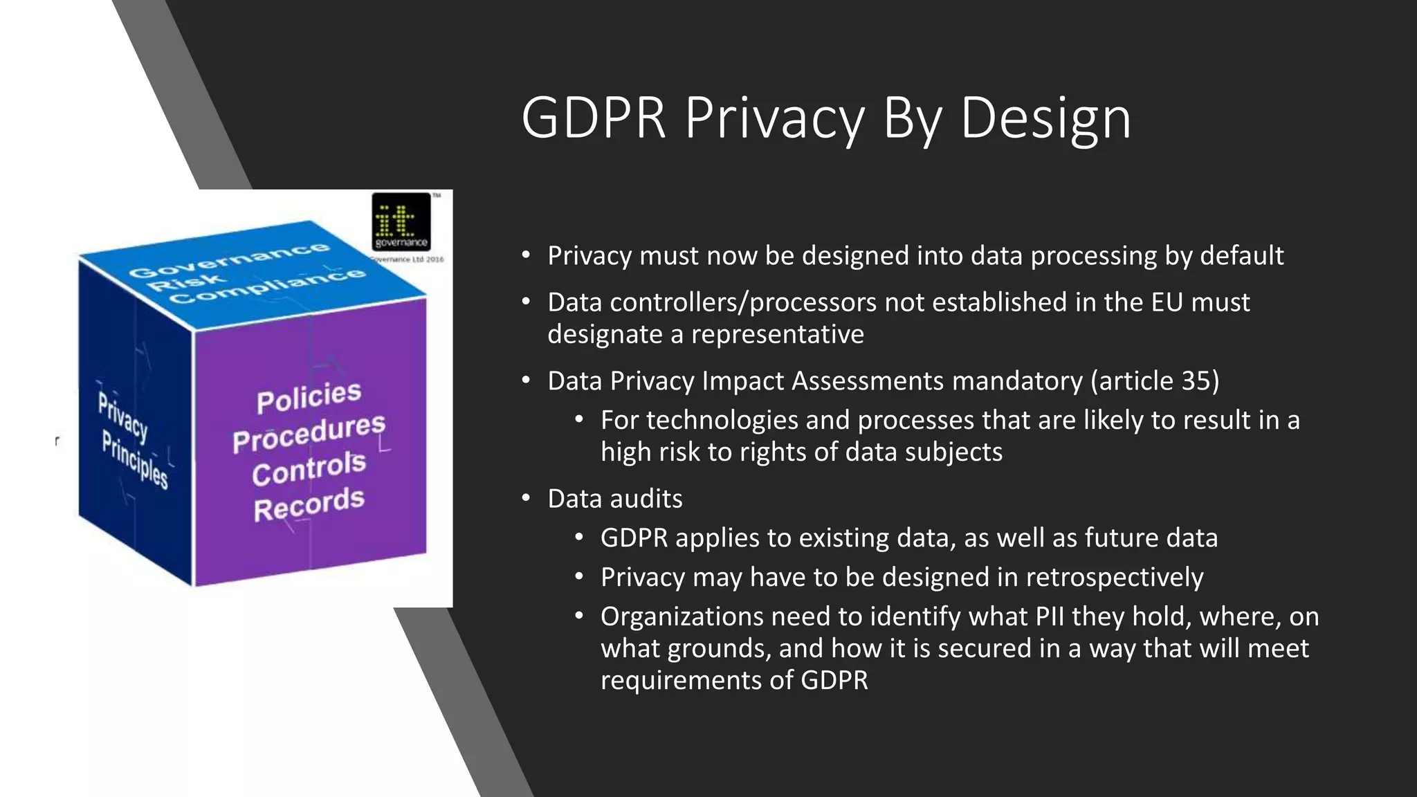 GDPR Privacy By Design
• Privacy must now be designed into data processing by default
• Data controllers/processors not established in the EU must
designate a representative
• Data Privacy Impact Assessments mandatory (article 35)
• For technologies and processes that are likely to result in a
high risk to rights of data subjects
• Data audits
• GDPR applies to existing data, as well as future data
• Privacy may have to be designed in retrospectively
• Organizations need to identify what PII they hold, where, on
what grounds, and how it is secured in a way that will meet
requirements of GDPR
 