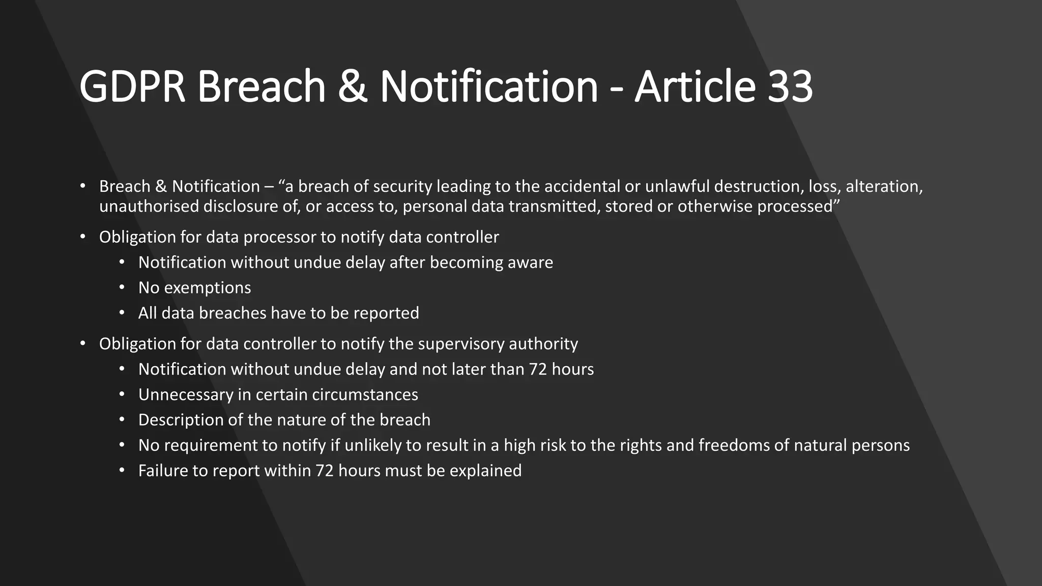 GDPR Breach & Notification - Article 33
• Breach & Notification – “a breach of security leading to the accidental or unlawful destruction, loss, alteration,
unauthorised disclosure of, or access to, personal data transmitted, stored or otherwise processed”
• Obligation for data processor to notify data controller
• Notification without undue delay after becoming aware
• No exemptions
• All data breaches have to be reported
• Obligation for data controller to notify the supervisory authority
• Notification without undue delay and not later than 72 hours
• Unnecessary in certain circumstances
• Description of the nature of the breach
• No requirement to notify if unlikely to result in a high risk to the rights and freedoms of natural persons
• Failure to report within 72 hours must be explained
 