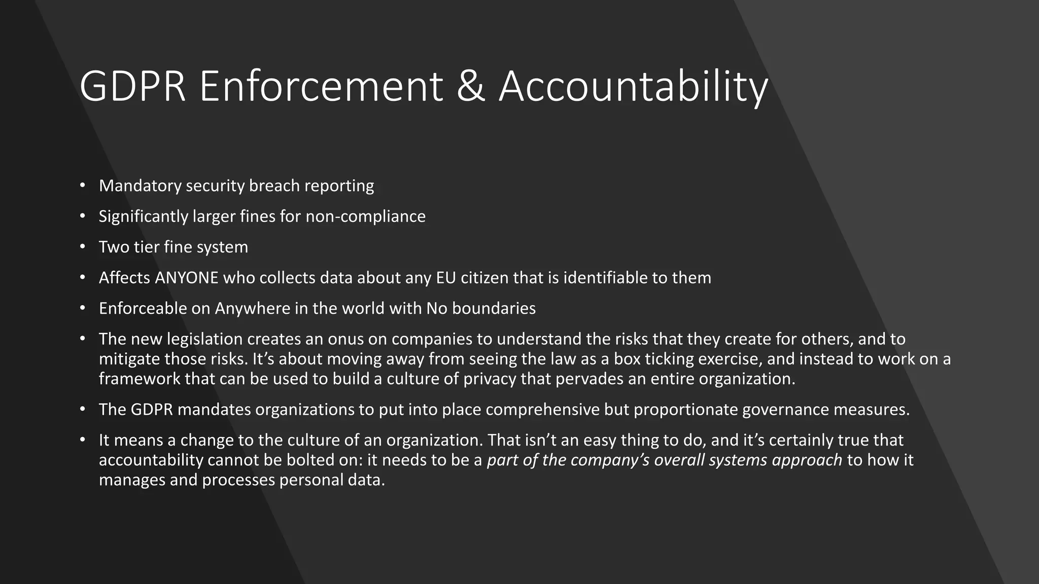 GDPR Enforcement & Accountability
• Mandatory security breach reporting
• Significantly larger fines for non-compliance
• Two tier fine system
• Affects ANYONE who collects data about any EU citizen that is identifiable to them
• Enforceable on Anywhere in the world with No boundaries
• The new legislation creates an onus on companies to understand the risks that they create for others, and to
mitigate those risks. It’s about moving away from seeing the law as a box ticking exercise, and instead to work on a
framework that can be used to build a culture of privacy that pervades an entire organization.
• The GDPR mandates organizations to put into place comprehensive but proportionate governance measures.
• It means a change to the culture of an organization. That isn’t an easy thing to do, and it’s certainly true that
accountability cannot be bolted on: it needs to be a part of the company’s overall systems approach to how it
manages and processes personal data.
 