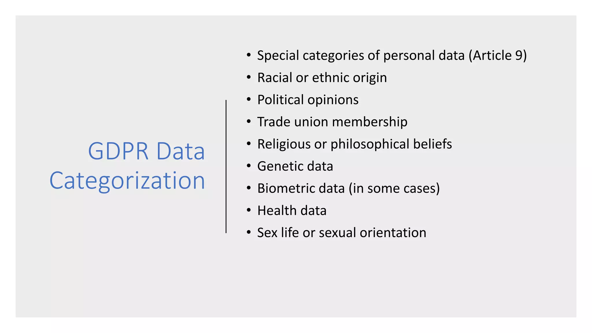 GDPR Data
Categorization
• Special categories of personal data (Article 9)
• Racial or ethnic origin
• Political opinions
• Trade union membership
• Religious or philosophical beliefs
• Genetic data
• Biometric data (in some cases)
• Health data
• Sex life or sexual orientation
 