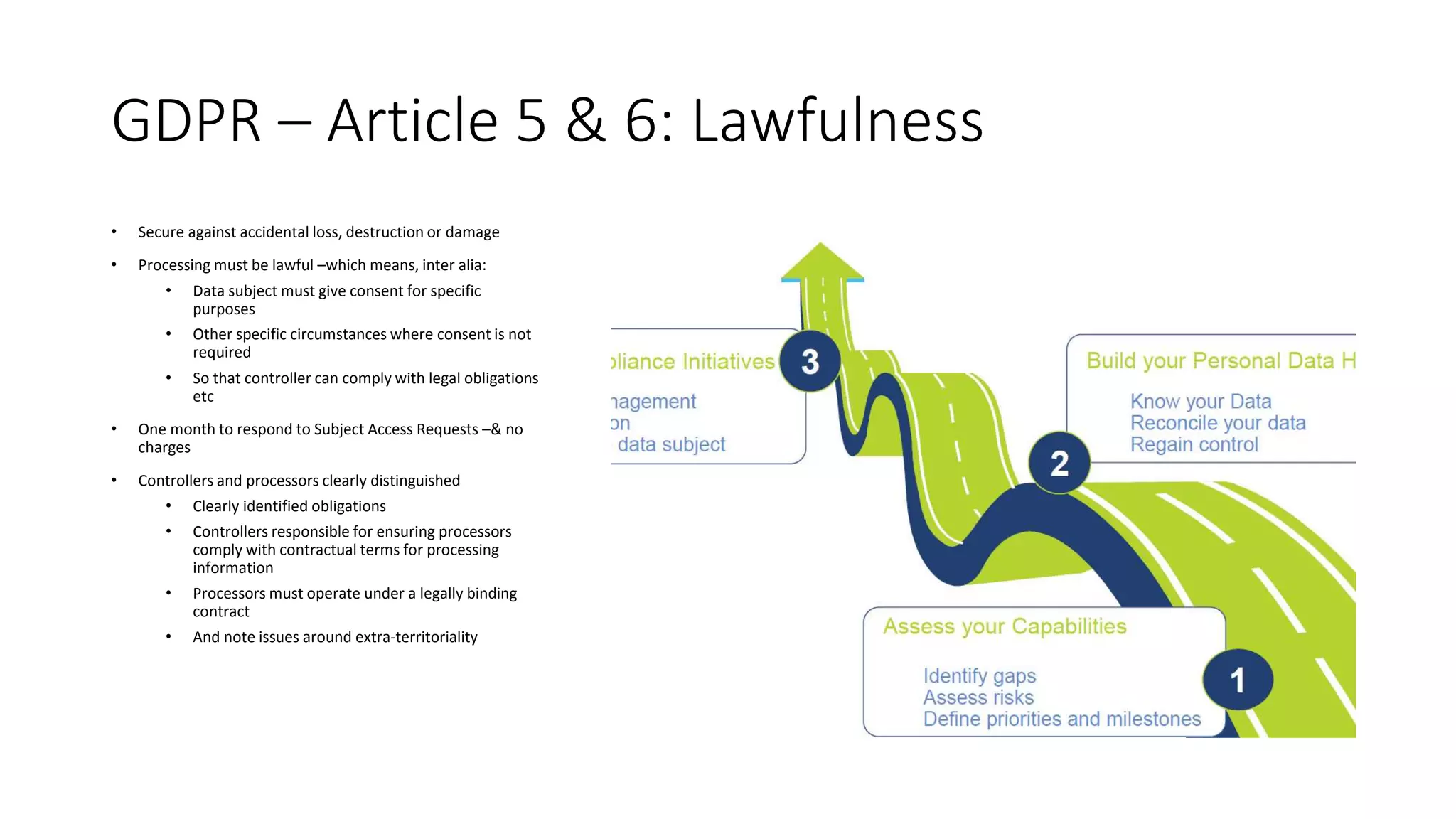 GDPR – Article 5 & 6: Lawfulness
• Secure against accidental loss, destruction or damage
• Processing must be lawful –which means, inter alia:
• Data subject must give consent for specific
purposes
• Other specific circumstances where consent is not
required
• So that controller can comply with legal obligations
etc
• One month to respond to Subject Access Requests –& no
charges
• Controllers and processors clearly distinguished
• Clearly identified obligations
• Controllers responsible for ensuring processors
comply with contractual terms for processing
information
• Processors must operate under a legally binding
contract
• And note issues around extra-territoriality
 