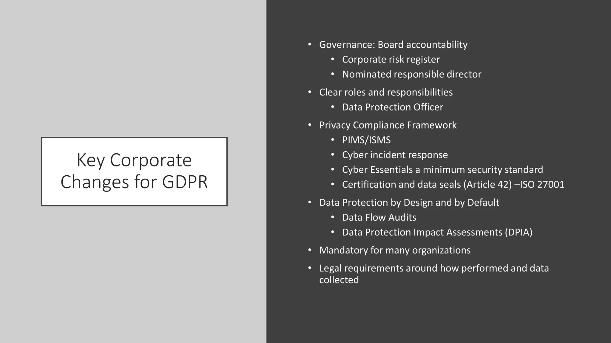 Key Corporate
Changes for GDPR
• Governance: Board accountability
• Corporate risk register
• Nominated responsible director
• Clear roles and responsibilities
• Data Protection Officer
• Privacy Compliance Framework
• PIMS/ISMS
• Cyber incident response
• Cyber Essentials a minimum security standard
• Certification and data seals (Article 42) –ISO 27001
• Data Protection by Design and by Default
• Data Flow Audits
• Data Protection Impact Assessments (DPIA)
• Mandatory for many organizations
• Legal requirements around how performed and data
collected
 