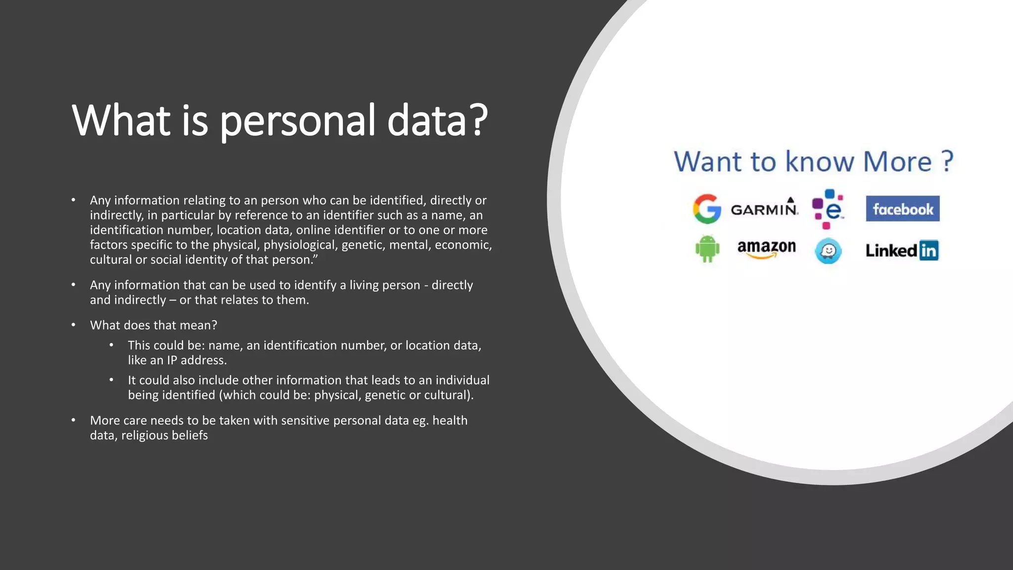 What is personal data?
• Any information relating to an person who can be identified, directly or
indirectly, in particular by reference to an identifier such as a name, an
identification number, location data, online identifier or to one or more
factors specific to the physical, physiological, genetic, mental, economic,
cultural or social identity of that person.”
• Any information that can be used to identify a living person - directly
and indirectly – or that relates to them.
• What does that mean?
• This could be: name, an identification number, or location data,
like an IP address.
• It could also include other information that leads to an individual
being identified (which could be: physical, genetic or cultural).
• More care needs to be taken with sensitive personal data eg. health
data, religious beliefs
 