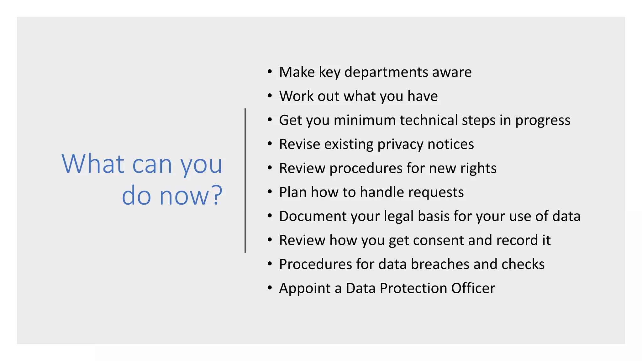 What can you
do now?
• Make key departments aware
• Work out what you have
• Get you minimum technical steps in progress
• Revise existing privacy notices
• Review procedures for new rights
• Plan how to handle requests
• Document your legal basis for your use of data
• Review how you get consent and record it
• Procedures for data breaches and checks
• Appoint a Data Protection Officer
 