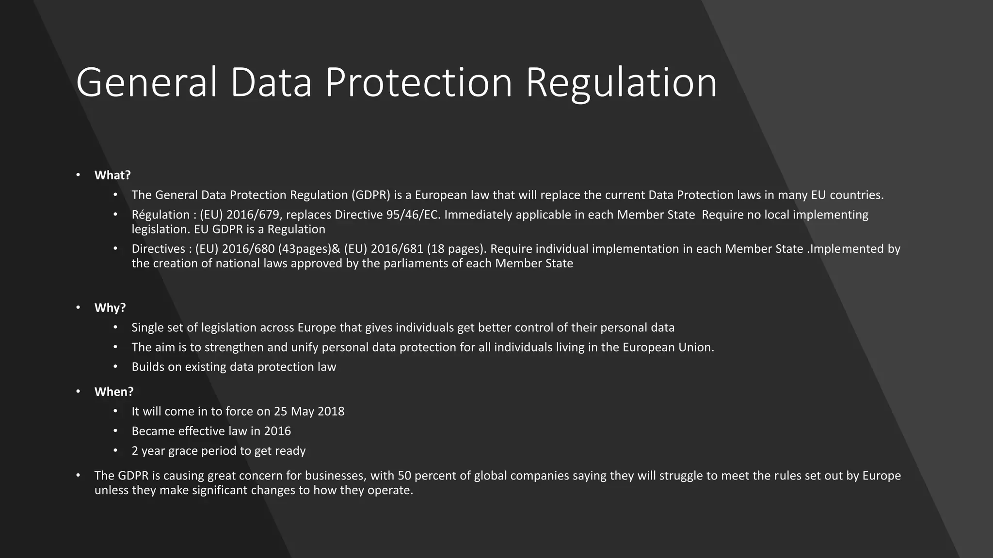 General Data Protection Regulation
• What?
• The General Data Protection Regulation (GDPR) is a European law that will replace the current Data Protection laws in many EU countries.
• Régulation : (EU) 2016/679, replaces Directive 95/46/EC. Immediately applicable in each Member State Require no local implementing
legislation. EU GDPR is a Regulation
• Directives : (EU) 2016/680 (43pages)& (EU) 2016/681 (18 pages). Require individual implementation in each Member State .Implemented by
the creation of national laws approved by the parliaments of each Member State
• Why?
• Single set of legislation across Europe that gives individuals get better control of their personal data
• The aim is to strengthen and unify personal data protection for all individuals living in the European Union.
• Builds on existing data protection law
• When?
• It will come in to force on 25 May 2018
• Became effective law in 2016
• 2 year grace period to get ready
• The GDPR is causing great concern for businesses, with 50 percent of global companies saying they will struggle to meet the rules set out by Europe
unless they make significant changes to how they operate.
 