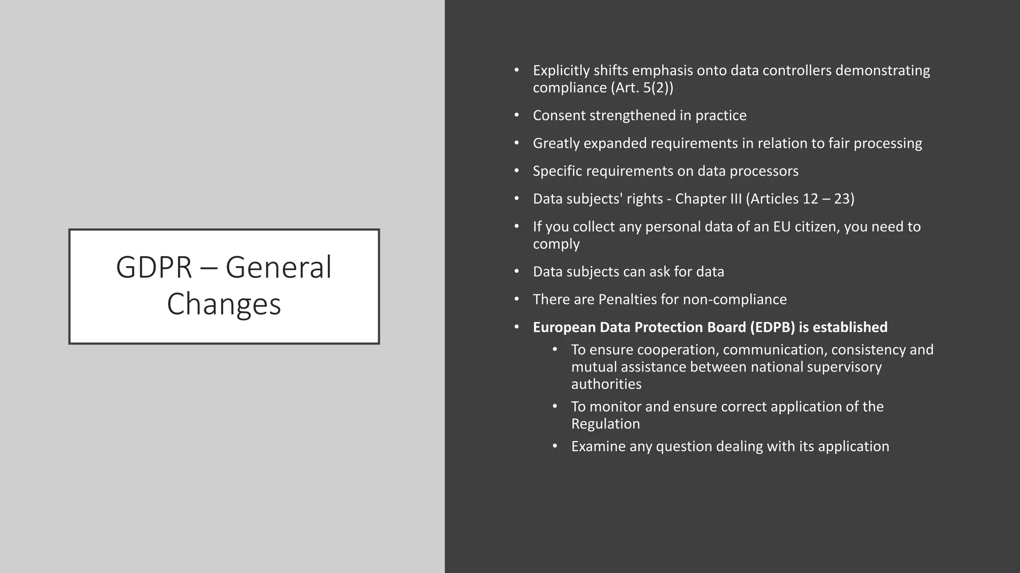 GDPR – General
Changes
• Explicitly shifts emphasis onto data controllers demonstrating
compliance (Art. 5(2))
• Consent strengthened in practice
• Greatly expanded requirements in relation to fair processing
• Specific requirements on data processors
• Data subjects' rights - Chapter III (Articles 12 – 23)
• If you collect any personal data of an EU citizen, you need to
comply
• Data subjects can ask for data
• There are Penalties for non-compliance
• European Data Protection Board (EDPB) is established
• To ensure cooperation, communication, consistency and
mutual assistance between national supervisory
authorities
• To monitor and ensure correct application of the
Regulation
• Examine any question dealing with its application
 