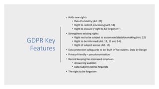GDPR Key
Features
• Adds new rights
• Data Portability (Art. 20)
• Right to restrict processing (Art. 18)
• Right to erasure ("right to be forgotten")
• Strengthens existing rights
• Right not to be subject to automated decision making (Art. 22)
• Right to be informed (Art. 12, 13 and 14)
• Right of subject access (Art. 15)
• Data protection safeguards to be ‘built in’ to systems. Data by Design
• Privacy-friendly – pseudonymisation
• Record keeping has increased emphasis
• Answering auditors
• Data Subject Access Requests
• The right to be forgotten
 