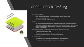 GDPR – DPO & Profiling
• Data Protection Officers
• Public Authorities, Large scale processing of special types of personal data
• Expert knowledge of DP laws
• Can be made tighter by EU Member States
• Profiling
• Any automated processing of personal data to determine certain criteria about a person.
• “In particular to analyze or predict aspects concerning that natural person’s performance at
work, economic situation, health, personal preferences, interests, reliability, behaviour,
location or movements”.
• Natural person= a living individual Natural persons have rights associated with:
• –The protection of personal data
• –The protection of the processing personal data
• –The unrestricted movement of personal data within the EU
• In material scope:
• –Personal data that is processed wholly or partly by automated means;
• –Personal data that is part of a filing system, or intended to be.
 