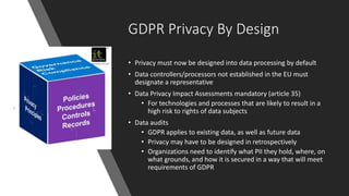 GDPR Privacy By Design
• Privacy must now be designed into data processing by default
• Data controllers/processors not established in the EU must
designate a representative
• Data Privacy Impact Assessments mandatory (article 35)
• For technologies and processes that are likely to result in a
high risk to rights of data subjects
• Data audits
• GDPR applies to existing data, as well as future data
• Privacy may have to be designed in retrospectively
• Organizations need to identify what PII they hold, where, on
what grounds, and how it is secured in a way that will meet
requirements of GDPR
 