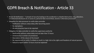 GDPR Breach & Notification - Article 33
• Breach & Notification – “a breach of security leading to the accidental or unlawful destruction, loss, alteration,
unauthorised disclosure of, or access to, personal data transmitted, stored or otherwise processed”
• Obligation for data processor to notify data controller
• Notification without undue delay after becoming aware
• No exemptions
• All data breaches have to be reported
• Obligation for data controller to notify the supervisory authority
• Notification without undue delay and not later than 72 hours
• Unnecessary in certain circumstances
• Description of the nature of the breach
• No requirement to notify if unlikely to result in a high risk to the rights and freedoms of natural persons
• Failure to report within 72 hours must be explained
 
