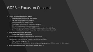 GDPR – Focus on Consent
• Consent to collect the data has to be given
• Purpose for data collection has to be explicit
• Has to be demonstrable, how and when
• Consent must be clear and affirmative
• Must be able to demonstrate that consent was given
• Silence or inactivity does not constitute consent
• Written consent must be clear, intelligible, easily accessible, else not binding;
• Consent can be withdrawn any time, and as easy to withdraw consent as give it;
• Withdrawing consent has to be possible
• Should be as easy as giving consent
• Special conditions apply for child (under 16) to give consent
• Explicit consent must be given for processing sensitive personal data
• Race, ethnic origin, gender, etc
• Specific circumstances allow non-consensual processing egto protect vital interests of the data subject
• Secure against accidental loss, destruction or damage (article 5)
 