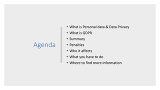 Agenda
• What is Personal data & Data Privacy
• What is GDPR
• Summary
• Penalties
• Who it affects
• What you have to do
• Where to find more information
 