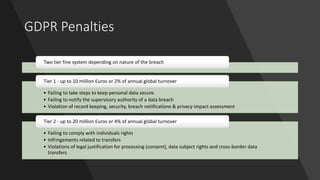 GDPR Penalties
Two tier fine system depending on nature of the breach
• Failing to take steps to keep personal data secure.
• Failing to notify the supervisory authority of a data breach
• Violation of record keeping, security, breach notifications & privacy impact assessment
Tier 1 - up to 10 million Euros or 2% of annual global turnover
• Failing to comply with individuals rights
• Infringements related to transfers
• Violations of legal justification for processing (consent), data subject rights and cross-border data
transfers
Tier 2 - up to 20 million Euros or 4% of annual global turnover
 