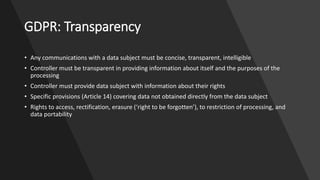GDPR: Transparency
• Any communications with a data subject must be concise, transparent, intelligible
• Controller must be transparent in providing information about itself and the purposes of the
processing
• Controller must provide data subject with information about their rights
• Specific provisions (Article 14) covering data not obtained directly from the data subject
• Rights to access, rectification, erasure (‘right to be forgotten’), to restriction of processing, and
data portability
 
