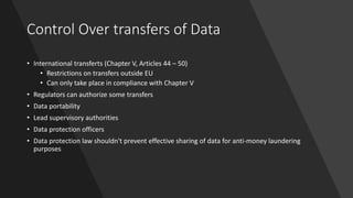 Control Over transfers of Data
• International transferts (Chapter V, Articles 44 – 50)
• Restrictions on transfers outside EU
• Can only take place in compliance with Chapter V
• Regulators can authorize some transfers
• Data portability
• Lead supervisory authorities
• Data protection officers
• Data protection law shouldn't prevent effective sharing of data for anti-money laundering
purposes
 