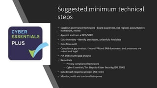 Suggested minimum technical
steps
• Establish governance framework –board awareness, risk register, accountability
framework, review
• Appoint and train a DPO/SDPO
• Data inventory –identify processors, unlawfully held data
• Data flow audit
• Compliance gap analysis. Ensure FPN and SAR documents and processes are
robust and legal
• PIA and security gap analysis
• Remediate
• Privacy compliance framework
• Cyber Essentials/Ten Steps to Cyber Security/ISO 27001
• Data breach response process (NB: Test!)
• Monitor, audit and continually improve
 
