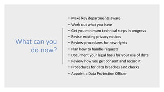 What can you
do now?
• Make key departments aware
• Work out what you have
• Get you minimum technical steps in progress
• Revise existing privacy notices
• Review procedures for new rights
• Plan how to handle requests
• Document your legal basis for your use of data
• Review how you get consent and record it
• Procedures for data breaches and checks
• Appoint a Data Protection Officer
 